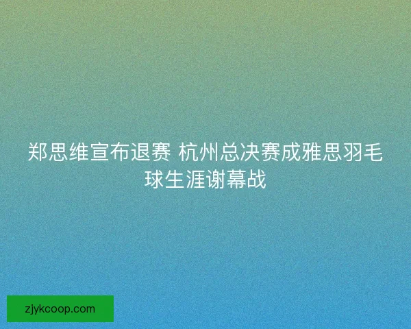 郑思维宣布退赛 杭州总决赛成雅思羽毛球生涯谢幕战